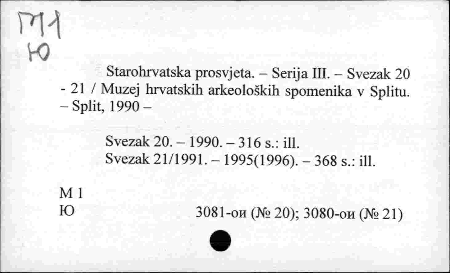 ﻿PH
w
Starohrvatska prosvjeta. - Serija III. - Svezak 20 - 21 / Muzej hrvatskih arkeoloških spomenika v Splitu. -Split, 1990-
Svezak 20. - 1990. -316s.: ill.
Svezak 21/1991. - 1995(1996). - 368 s.: ill.
M 1
Ю
3081-ои (№ 20); 3080-ои (№21)